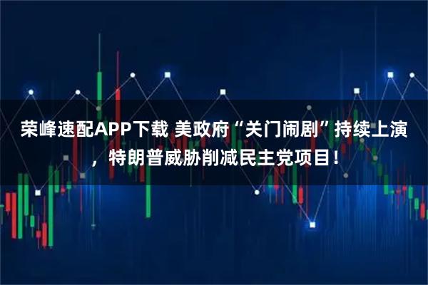 荣峰速配APP下载 美政府“关门闹剧”持续上演，特朗普威胁削减民主党项目！