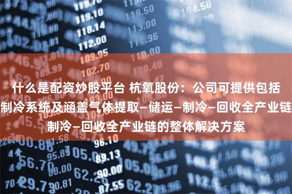 什么是配资炒股平台 杭氧股份：公司可提供包括氮制冷系统、氦制冷系统及涵盖气体提取—储运—制冷—回收全产业链的整体解决方案