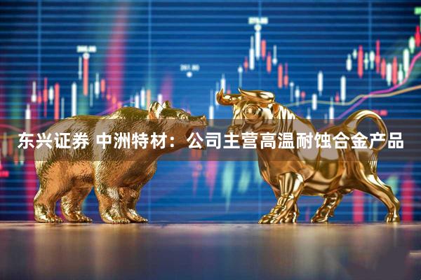东兴证券 中洲特材：公司主营高温耐蚀合金产品
