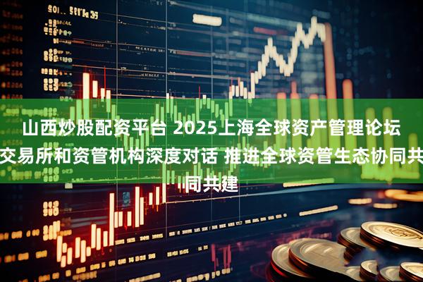 山西炒股配资平台 2025上海全球资产管理论坛：交易所和资管机构深度对话 推进全球资管生态协同共建