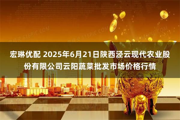 宏琳优配 2025年6月21日陕西泾云现代农业股份有限公司云阳蔬菜批发市场价格行情