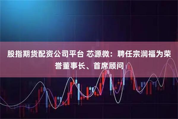 股指期货配资公司平台 芯源微:聘任宗润福为荣誉董事长、首席顾问