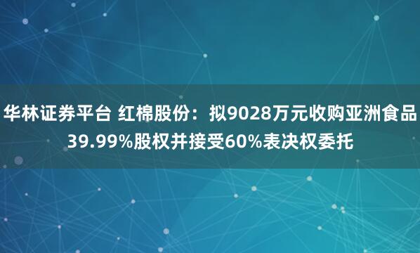 华林证券平台 红棉股份:拟9028万元收购亚洲食品39.99%股权并接受60%表决权委托