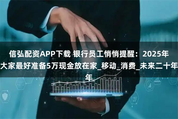 信弘配资APP下载 银行员工悄悄提醒:2025年大家最好准备5万现金放在家_移动_消费_未来二十年