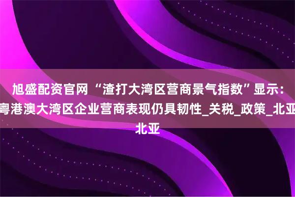 旭盛配资官网 “渣打大湾区营商景气指数”显示:粤港澳大湾区企业营商表现仍具韧性_关税_政策_北亚