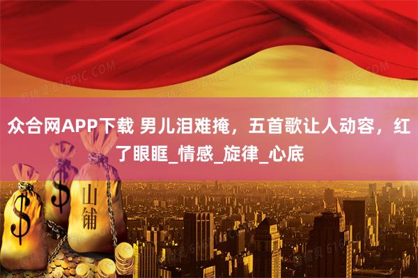 众合网APP下载 男儿泪难掩,五首歌让人动容,红了眼眶_情感_旋律_心底
