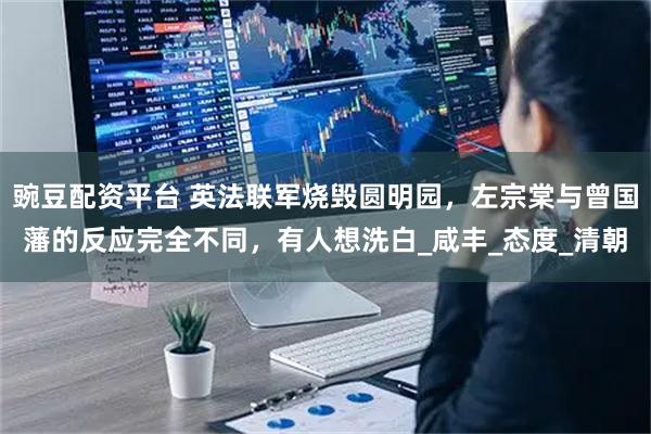 豌豆配资平台 英法联军烧毁圆明园,左宗棠与曾国藩的反应完全不同,有人想洗白_咸丰_态度_清朝