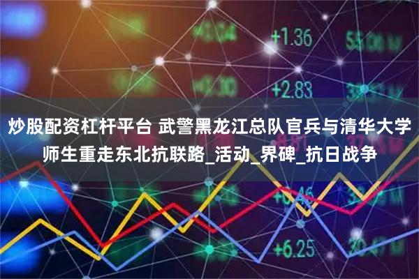 炒股配资杠杆平台 武警黑龙江总队官兵与清华大学师生重走东北抗联路_活动_界碑_抗日战争