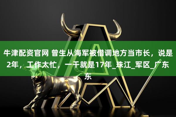 牛津配资官网 曾生从海军被借调地方当市长,说是2年,工作太忙,一干就是17年_珠江_军区_广东