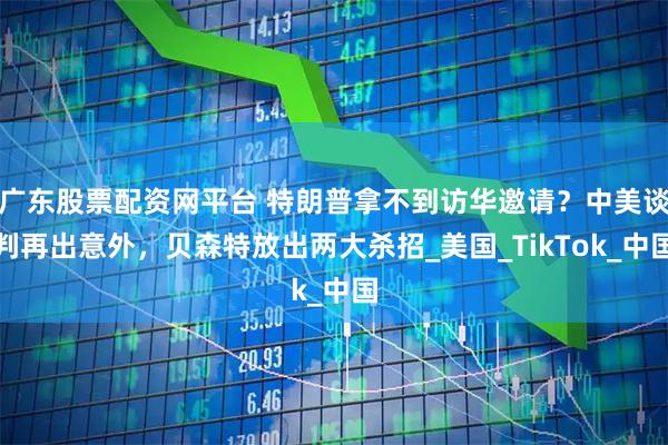 广东股票配资网平台 特朗普拿不到访华邀请?中美谈判再出意外,贝森特放出两大杀招_美国_TikTok_中国