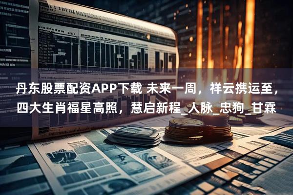 丹东股票配资APP下载 未来一周,祥云携运至,四大生肖福星高照,慧启新程_人脉_忠狗_甘霖