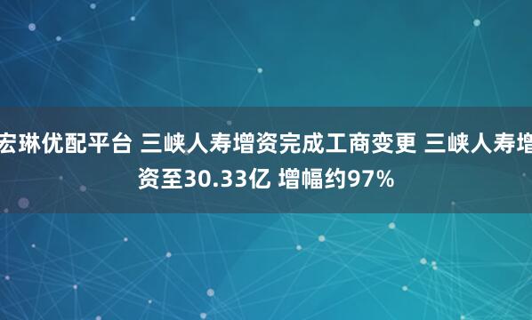 宏琳优配平台 三峡人寿增资完成工商变更 三峡人寿增资至30.33亿 增幅约97%