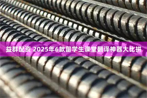 益群配资 2025年6款留学生课堂翻译神器大比拼