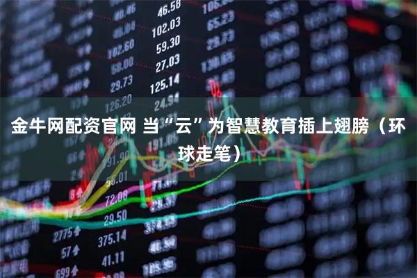 金牛网配资官网 当“云”为智慧教育插上翅膀(环球走笔)