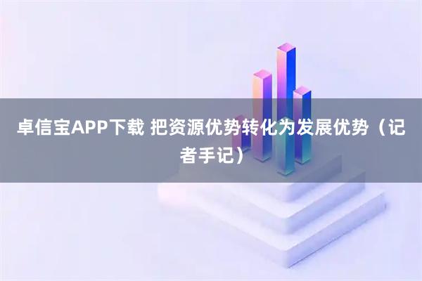 卓信宝APP下载 把资源优势转化为发展优势(记者手记)