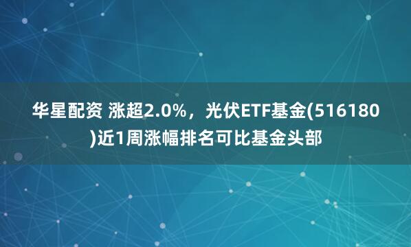 华星配资 涨超2.0%,光伏ETF基金(516180)近1周涨幅排名可比基金头部