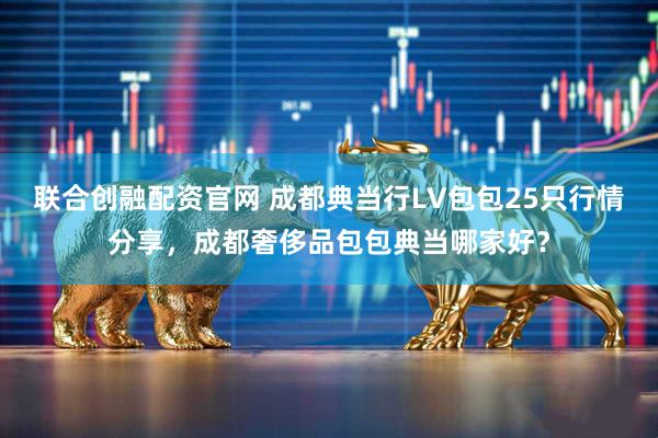 联合创融配资官网 成都典当行LV包包25只行情分享,成都奢侈品包包典当哪家好?