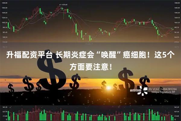 升福配资平台 长期炎症会“唤醒”癌细胞!这5个方面要注意!