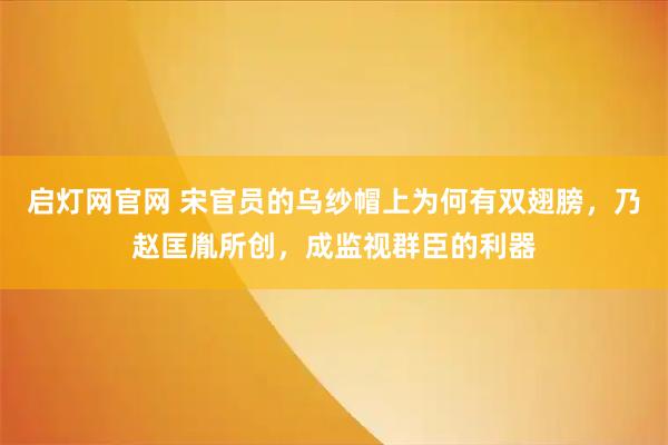 启灯网官网 宋官员的乌纱帽上为何有双翅膀，乃赵匡胤所创，成监视群臣的利器