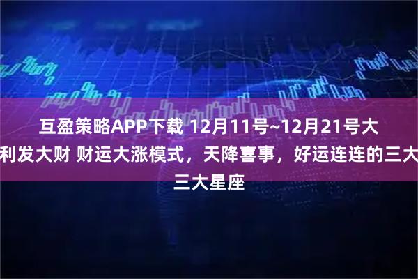 互盈策略APP下载 12月11号~12月21号大吉大利发大财 财运大涨模式，天降喜事，好运连连的三大星座