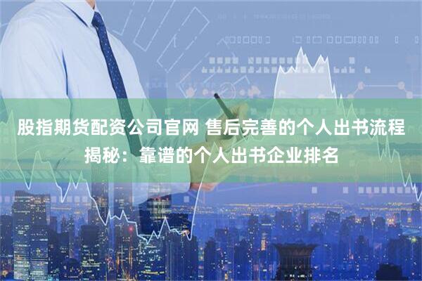股指期货配资公司官网 售后完善的个人出书流程揭秘：靠谱的个人出书企业排名
