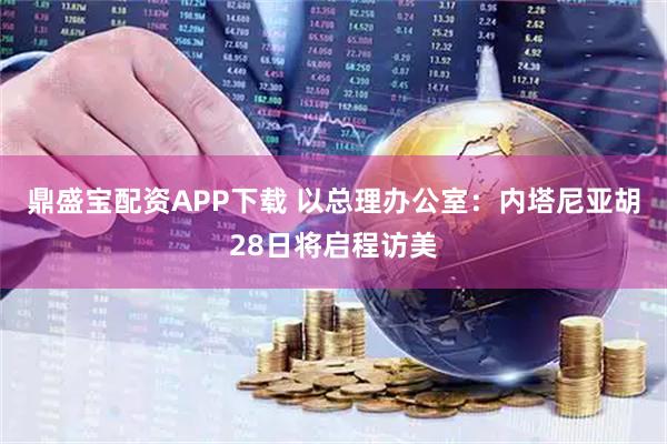 鼎盛宝配资APP下载 以总理办公室：内塔尼亚胡28日将启程访美