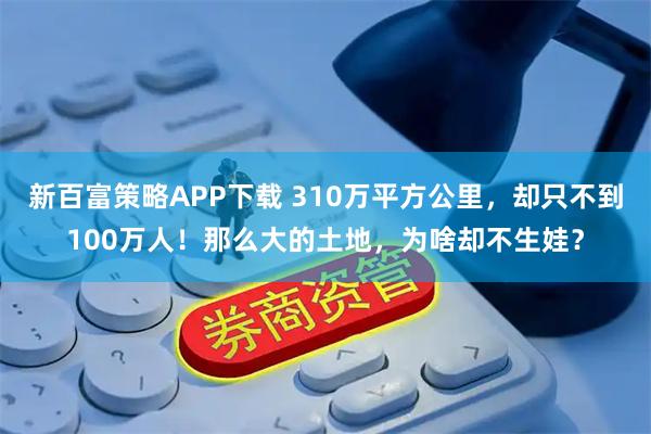 新百富策略APP下载 310万平方公里，却只不到100万人！那么大的土地，为啥却不生娃？