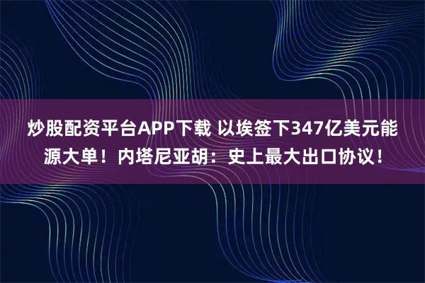 炒股配资平台APP下载 以埃签下347亿美元能源大单！内塔尼亚胡：史上最大出口协议！