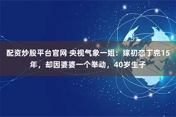 配资炒股平台官网 央视气象一姐：嫁初恋丁克15年，却因婆婆一个举动，40岁生子