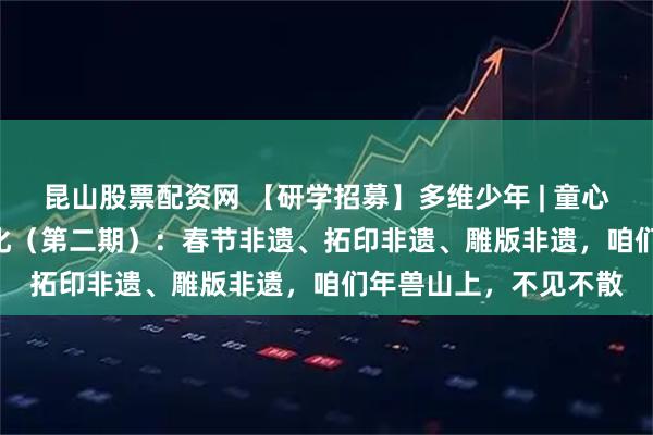 昆山股票配资网 【研学招募】多维少年 | 童心觅古趣 | 传承传统文化（第二期）：春节非遗、拓印非遗、雕版非遗，咱们年兽山上，不见不散