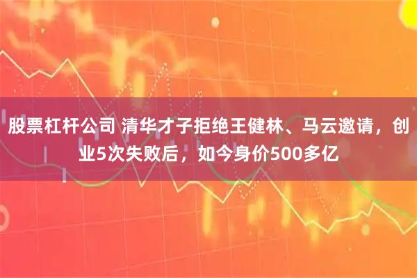 股票杠杆公司 清华才子拒绝王健林、马云邀请，创业5次失败后，如今身价500多亿