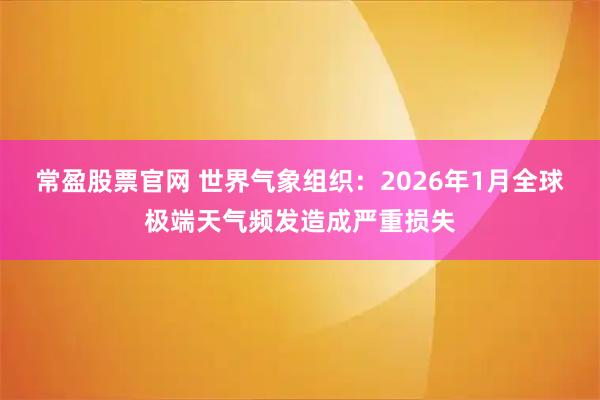 常盈股票官网 世界气象组织：2026年1月全球极端天气频发造成严重损失