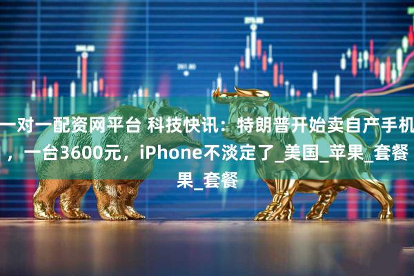一对一配资网平台 科技快讯：特朗普开始卖自产手机，一台3600元，iPhone不淡定了_美国_苹果_套餐