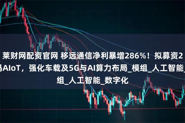 莱财网配资官网 移远通信净利暴增286%！拟募资23亿加码AIoT，强化车载及5G与AI算力布局_模组_人工智能_数字化
