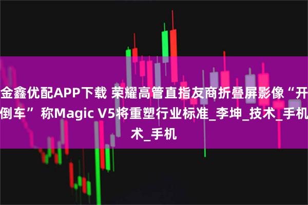 金鑫优配APP下载 荣耀高管直指友商折叠屏影像“开倒车” 称Magic V5将重塑行业标准_李坤_技术_手机