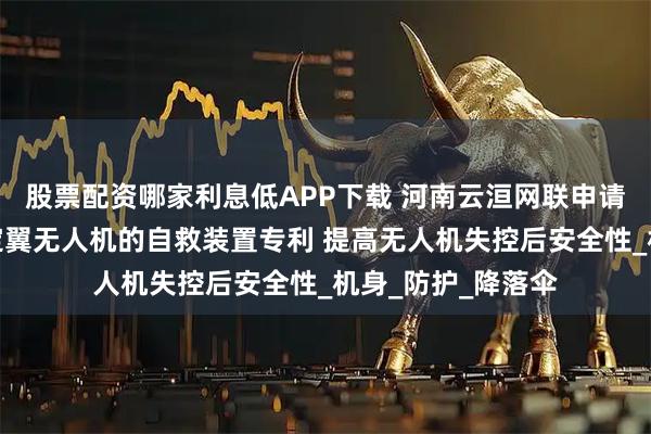 股票配资哪家利息低APP下载 河南云洹网联申请用于垂直起降固定翼无人机的自救装置专利 提高无人机失控后安全性_机身_防护_降落伞