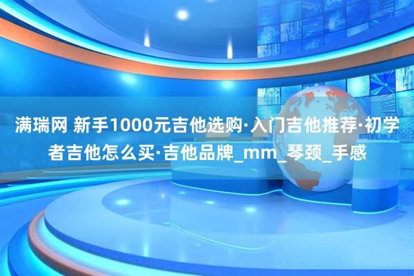 满瑞网 新手1000元吉他选购·入门吉他推荐·初学者吉他怎么买·吉他品牌_mm_琴颈_手感