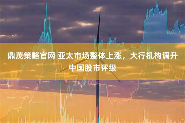 鼎茂策略官网 亚太市场整体上涨，大行机构调升中国股市评级