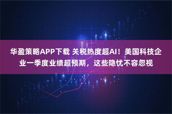 华盈策略APP下载 关税热度超AI！美国科技企业一季度业绩超预期，这些隐忧不容忽视