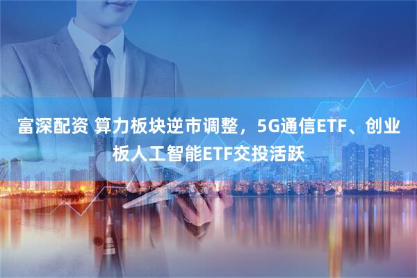 富深配资 算力板块逆市调整，5G通信ETF、创业板人工智能ETF交投活跃