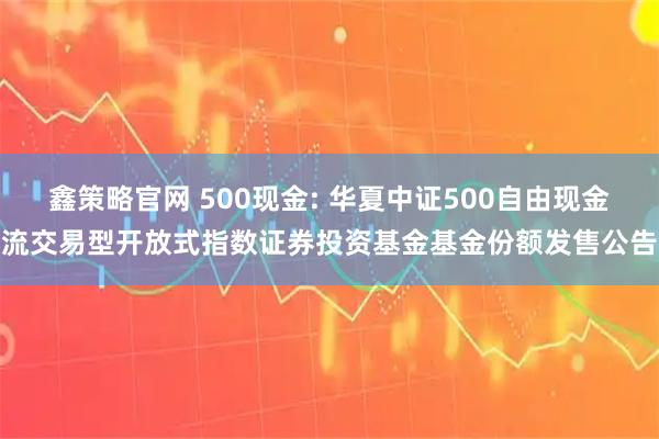 鑫策略官网 500现金: 华夏中证500自由现金流交易型开放式指数证券投资基金基金份额发售公告