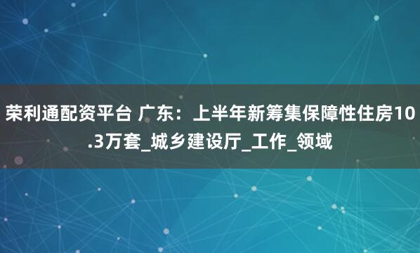 荣利通配资平台 广东：上半年新筹集保障性住房10.3万套_城乡建设厅_工作_领域