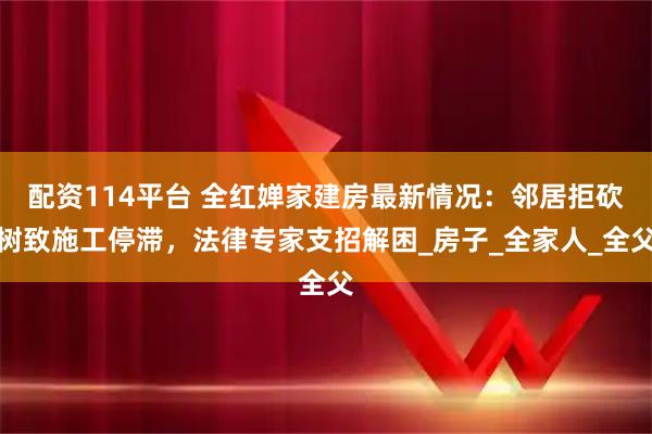 配资114平台 全红婵家建房最新情况：邻居拒砍树致施工停滞，法律专家支招解困_房子_全家人_全父