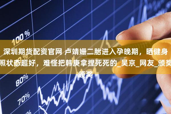 深圳期货配资官网 卢靖姗二胎进入孕晚期，晒健身照状态超好，难怪把韩庚拿捏死死的_吴京_网友_颁奖