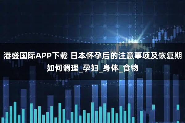港盛国际APP下载 日本怀孕后的注意事项及恢复期如何调理_孕妇_身体_食物