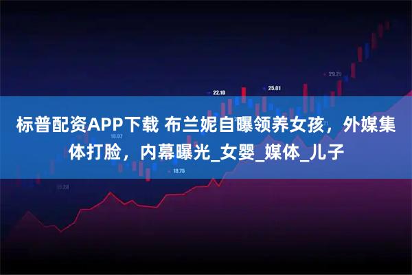 标普配资APP下载 布兰妮自曝领养女孩，外媒集体打脸，内幕曝光_女婴_媒体_儿子