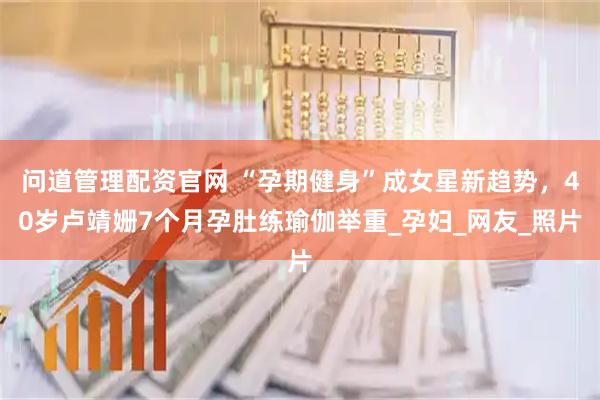 问道管理配资官网 “孕期健身”成女星新趋势，40岁卢靖姗7个月孕肚练瑜伽举重_孕妇_网友_照片