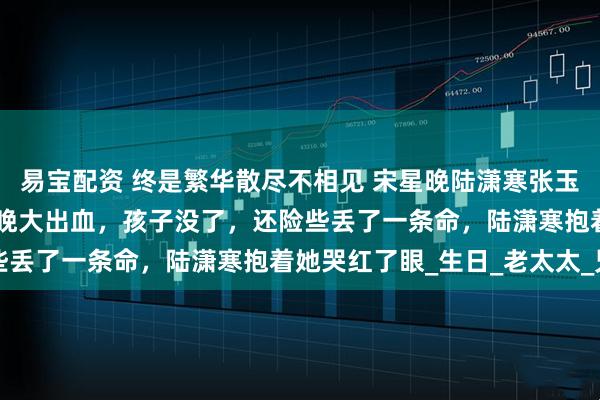 易宝配资 终是繁华散尽不相见 宋星晚陆潇寒张玉兰 　　生孩子那天，宋星晚大出血，孩子没了，还险些丢了一条命，陆潇寒抱着她哭红了眼_生日_老太太_兄弟