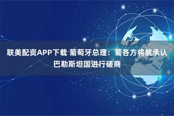 联美配资APP下载 葡萄牙总理：葡各方将就承认巴勒斯坦国进行磋商