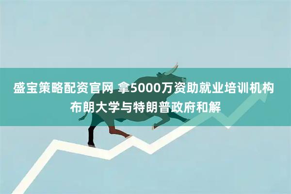 盛宝策略配资官网 拿5000万资助就业培训机构 布朗大学与特朗普政府和解